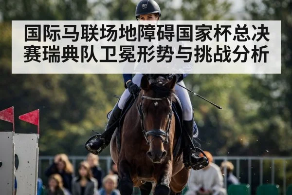 国际马联场地障碍国家杯总决赛瑞典队卫冕形势与挑战分析